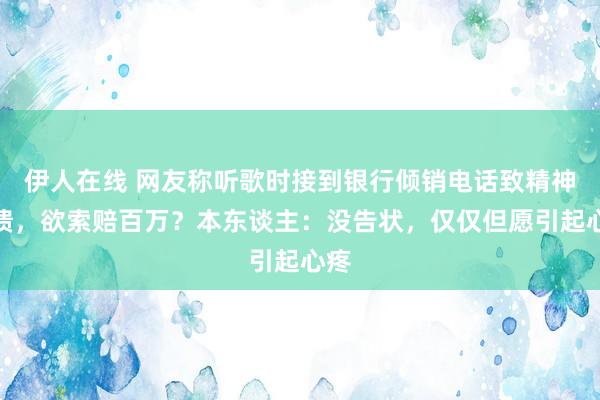 伊人在线 网友称听歌时接到银行倾销电话致精神崩溃，欲索赔百万？本东谈主：没告状，仅仅但愿引起心疼