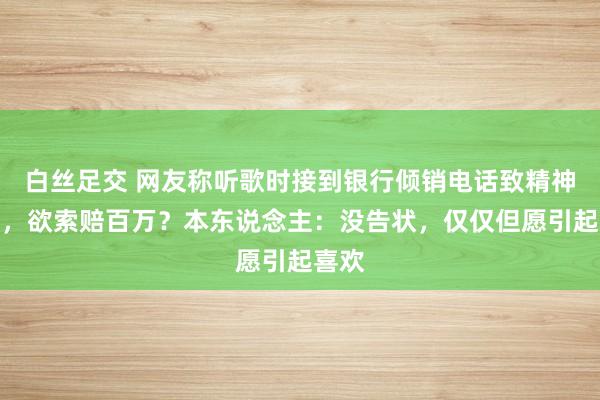 白丝足交 网友称听歌时接到银行倾销电话致精神崩溃，欲索赔百万？本东说念主：没告状，仅仅但愿引起喜欢