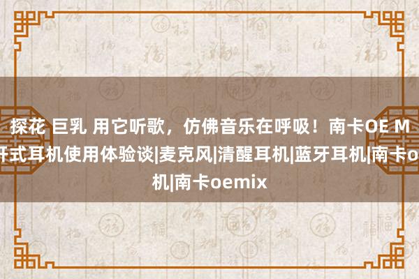 探花 巨乳 用它听歌，仿佛音乐在呼吸！南卡OE MIX洞开式耳机使用体验谈|麦克风|清醒耳机|蓝牙耳机|南卡oemix