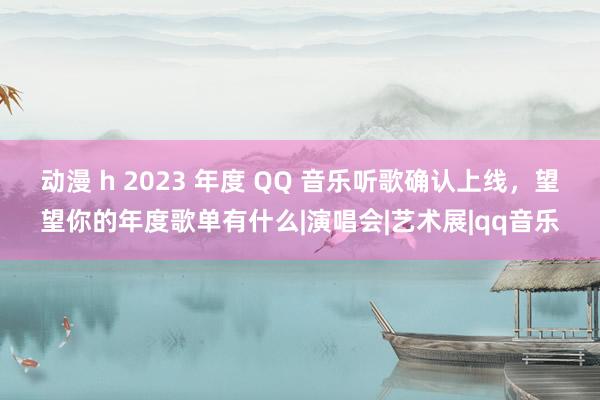 动漫 h 2023 年度 QQ 音乐听歌确认上线，望望你的年度歌单有什么|演唱会|艺术展|qq音乐