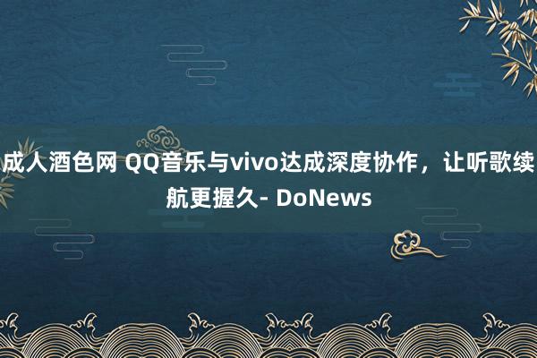 成人酒色网 QQ音乐与vivo达成深度协作，让听歌续航更握久- DoNews