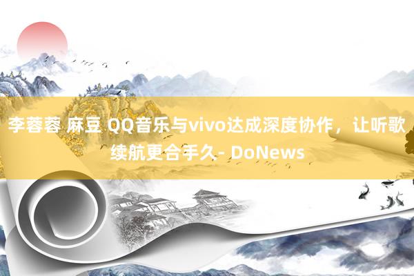 李蓉蓉 麻豆 QQ音乐与vivo达成深度协作，让听歌续航更合手久- DoNews