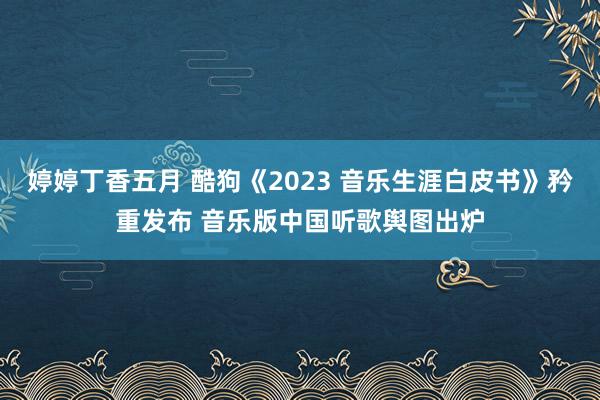 婷婷丁香五月 酷狗《2023 音乐生涯白皮书》矜重发布 音乐版中国听歌舆图出炉