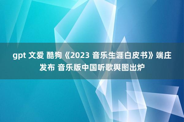 gpt 文爱 酷狗《2023 音乐生涯白皮书》端庄发布 音乐版中国听歌舆图出炉