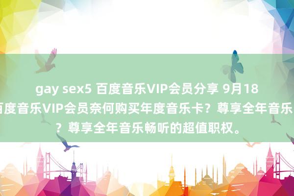 gay sex5 百度音乐VIP会员分享 9月18日更新第5批，百度音乐VIP会员奈何购买年度音乐卡？尊享全年音乐畅听的超值职权。