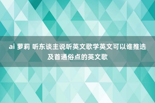 ai 萝莉 听东谈主说听英文歌学英文可以谁推选及首通俗点的英文歌