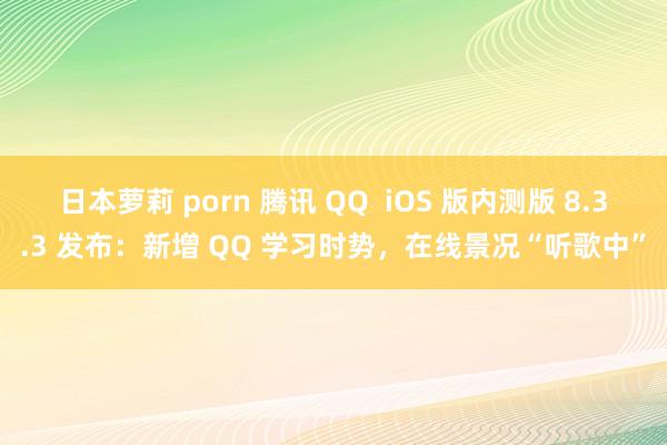 日本萝莉 porn 腾讯 QQ  iOS 版内测版 8.3.3 发布：新增 QQ 学习时势，在线景况“听歌中”