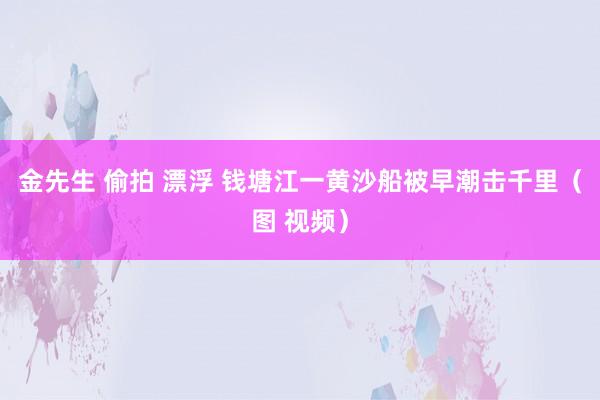 金先生 偷拍 漂浮 钱塘江一黄沙船被早潮击千里（图 视频）