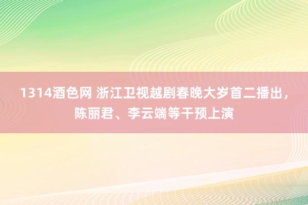 1314酒色网 浙江卫视越剧春晚大岁首二播出，陈丽君、李云端等干预上演