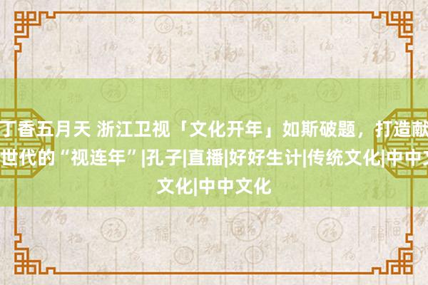 丁香五月天 浙江卫视「文化开年」如斯破题，打造献给Z世代的“视连年”|孔子|直播|好好生计|传统文化|中中文化