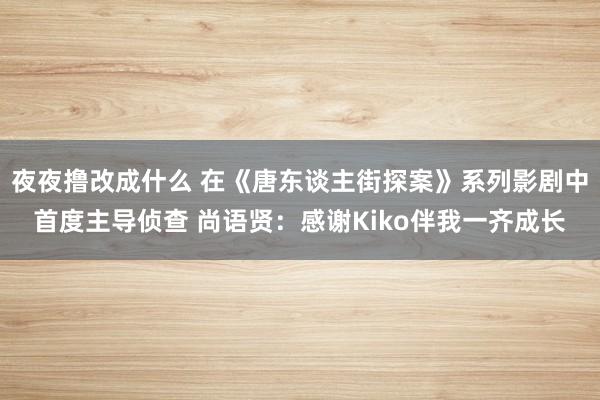 夜夜撸改成什么 在《唐东谈主街探案》系列影剧中首度主导侦查 尚语贤：感谢Kiko伴我一齐成长