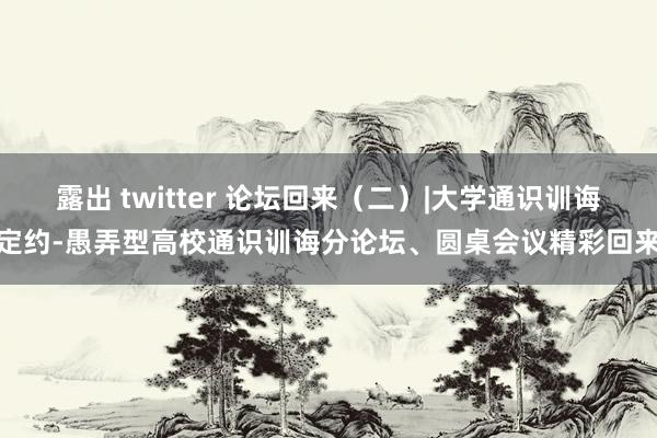 露出 twitter 论坛回来（二）|大学通识训诲定约-愚弄型高校通识训诲分论坛、圆桌会议精彩回来