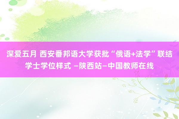 深爱五月 西安番邦语大学获批“俄语+法学”联结学士学位样式 —陕西站—中国教师在线