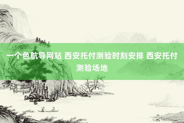 一个色航导网站 西安托付测验时刻安排 西安托付测验场地