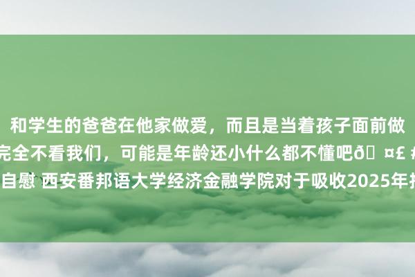 和学生的爸爸在他家做爱，而且是当着孩子面前做爱，太刺激了，孩子完全不看我们，可能是年龄还小什么都不懂吧🤣 #同城 #文爱 #自慰 西安番邦语大学经济金融学院对于吸收2025年推选免试攻读硕士征询生预告名的奉告