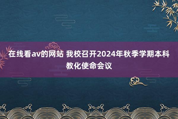 在线看av的网站 我校召开2024年秋季学期本科教化使命会议